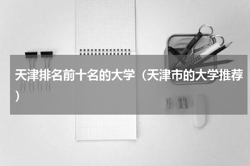天津排名前十名的大学（天津市的大学推荐）