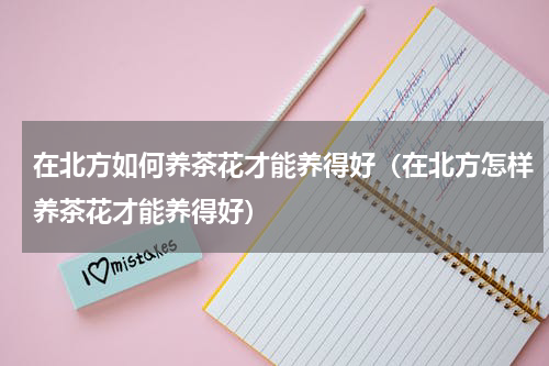 在北方如何养茶花才能养得好（在北方怎样养茶花才能养得好）