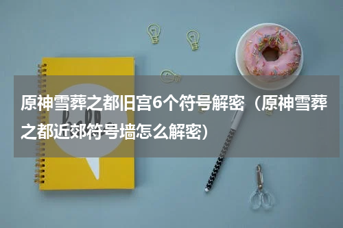 原神雪葬之都旧宫6个符号解密（原神雪葬之都近郊符号墙怎么解密）