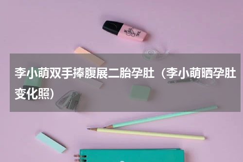 李小萌双手捧腹展二胎孕肚（李小萌晒孕肚变化照）