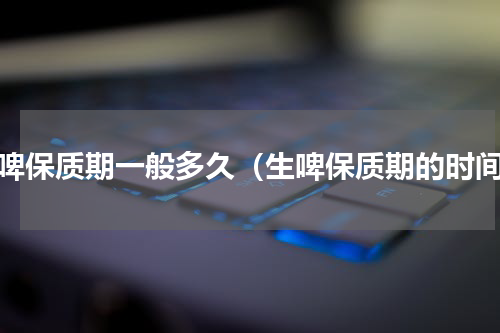 生啤保质期一般多久（生啤保质期的时间）