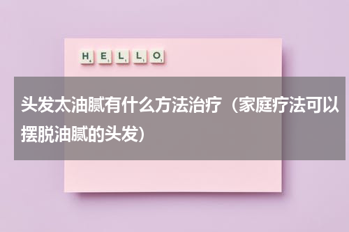 头发太油腻有什么方法治疗（家庭疗法可以摆脱油腻的头发）