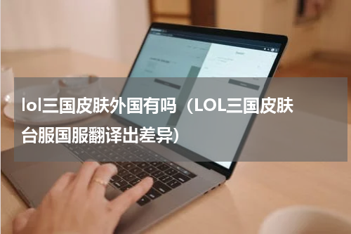 lol三国皮肤外国有吗（LOL三国皮肤台服国服翻译出差异）