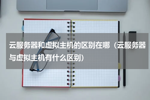 云服务器和虚拟主机的区别在哪（云服务器与虚拟主机有什么区别）