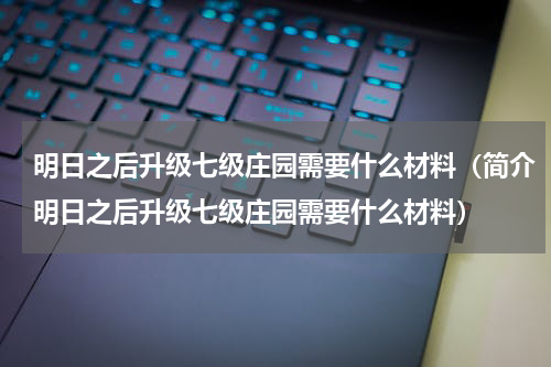 明日之后升级七级庄园需要什么材料（简介明日之后升级七级庄园需要什么材料）
