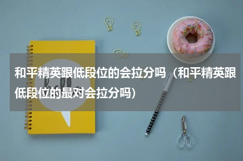 和平精英跟低段位的会拉分吗（和平精英跟低段位的最对会拉分吗）