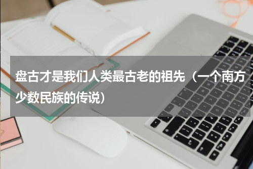 盘古才是我们人类最古老的祖先（一个南方少数民族的传说）