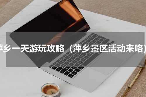 萍乡一天游玩攻略（萍乡景区活动来咯）