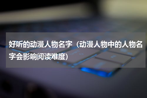 好听的动漫人物名字（动漫人物中的人物名字会影响阅读难度）