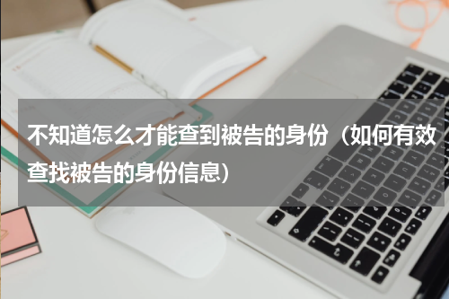 不知道怎么才能查到被告的身份（如何有效查找被告的身份信息）
