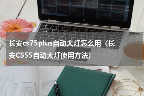长安cs75plus自动大灯怎么用（长安CS55自动大灯使用方法）