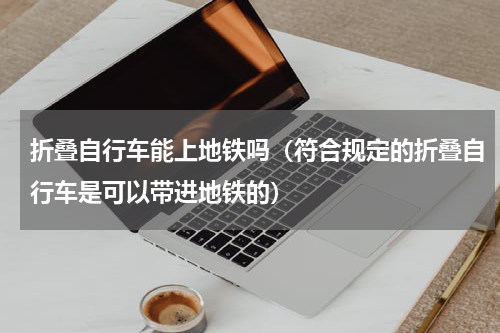 折叠自行车能上地铁吗（符合规定的折叠自行车是可以带进地铁的）
