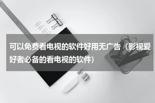 可以免费看电视的软件好用无广告（影视爱好者必备的看电视的软件）