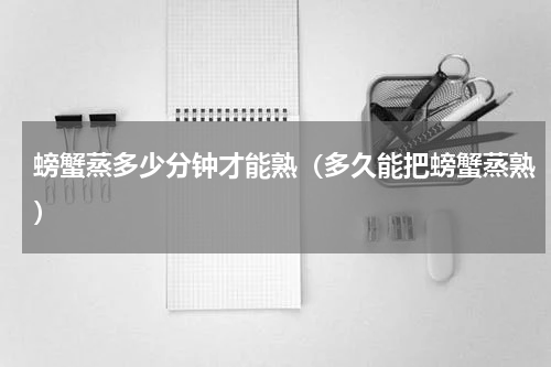 螃蟹蒸多少分钟才能熟（多久能把螃蟹蒸熟）