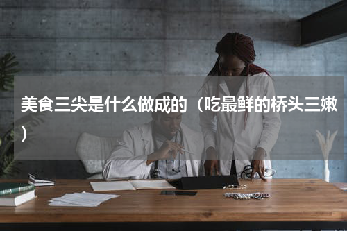 美食三尖是什么做成的（吃最鲜的桥头三嫩）