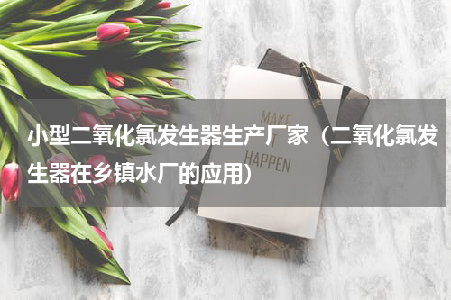 小型二氧化氯发生器生产厂家（二氧化氯发生器在乡镇水厂的应用）