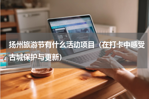 扬州旅游节有什么活动项目（在打卡中感受古城保护与更新）