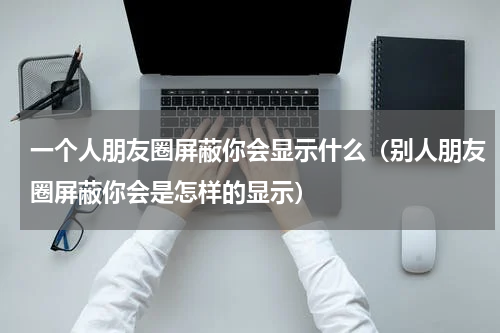 一个人朋友圈屏蔽你会显示什么（别人朋友圈屏蔽你会是怎样的显示）