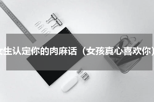 女生认定你的肉麻话（女孩真心喜欢你）
