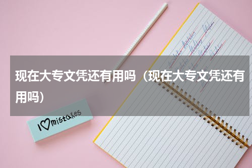 现在大专文凭还有用吗（现在大专文凭还有用吗）
