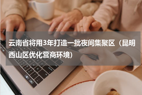 云南省将用3年打造一批夜间集聚区（昆明西山区优化营商环境）