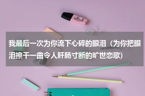 我最后一次为你流下心碎的眼泪（为你把眼泪擦干一曲令人肝肠寸断的旷世恋歌）