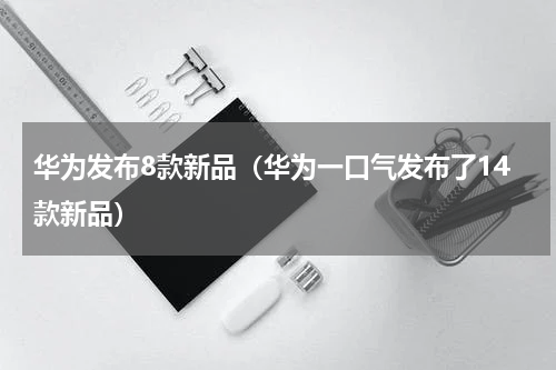 华为发布8款新品（华为一口气发布了14款新品）