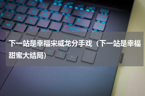 下一站是幸福宋威龙分手戏（下一站是幸福甜蜜大结局）