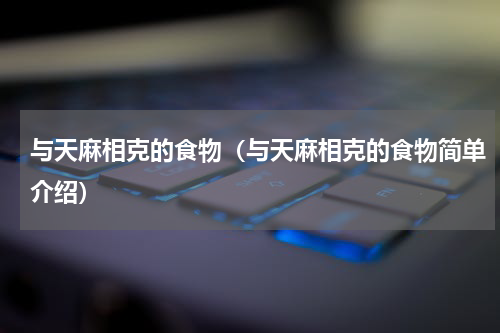 与天麻相克的食物（与天麻相克的食物简单介绍）