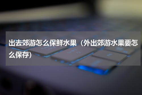 出去郊游怎么保鲜水果（外出郊游水果要怎么保存）