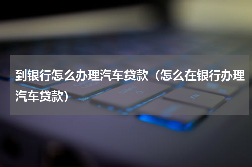 到银行怎么办理汽车贷款（怎么在银行办理汽车贷款）