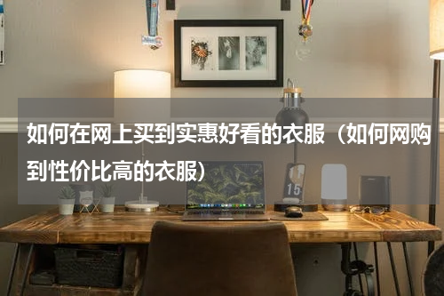 如何在网上买到实惠好看的衣服（如何网购到性价比高的衣服）