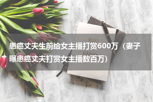 患癌丈夫生前给女主播打赏600万（妻子曝患癌丈夫打赏女主播数百万）