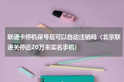 联通卡停机保号后可以自动注销吗（北京联通关停近20万未实名手机）