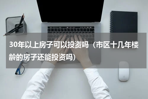 30年以上房子可以投资吗（市区十几年楼龄的房子还能投资吗）