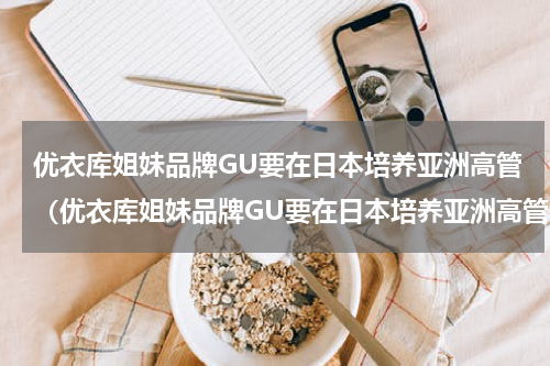 优衣库姐妹品牌GU要在日本培养亚洲高管（优衣库姐妹品牌GU要在日本培养亚洲高管）