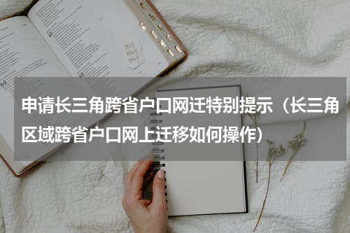 申请长三角跨省户口网迁特别提示（长三角区域跨省户口网上迁移如何操作）