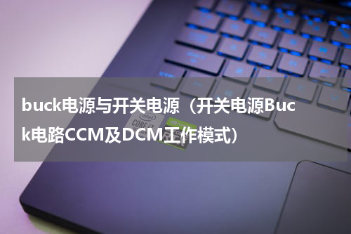 buck电源与开关电源（开关电源Buck电路CCM及DCM工作模式）
