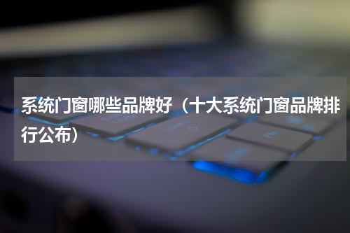 系统门窗哪些品牌好（十大系统门窗品牌排行公布）