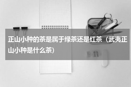 正山小种的茶是属于绿茶还是红茶（武夷正山小种是什么茶）