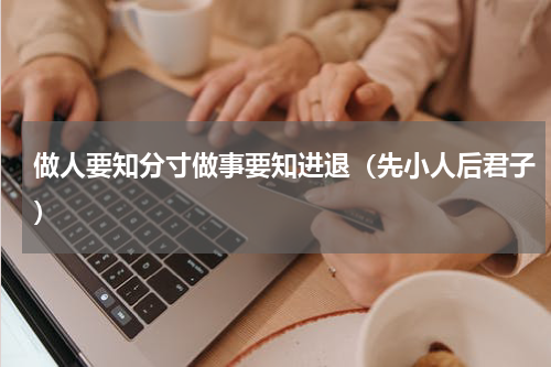 做人要知分寸做事要知进退（先小人后君子）