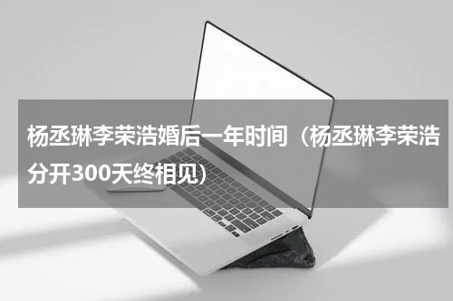 杨丞琳李荣浩婚后一年时间（杨丞琳李荣浩分开300天终相见）