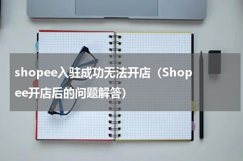 shopee入驻成功无法开店（Shopee开店后的问题解答）