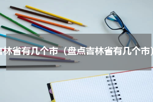吉林省有几个市（盘点吉林省有几个市）