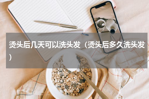 烫头后几天可以洗头发（烫头后多久洗头发）