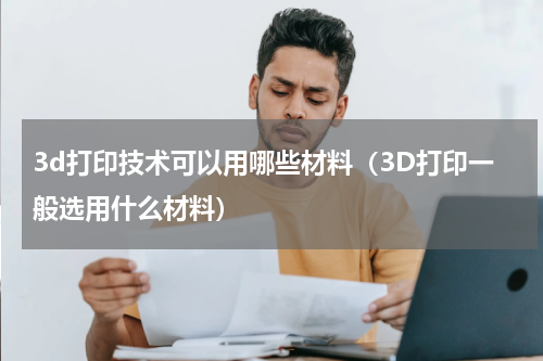 3d打印技术可以用哪些材料（3D打印一般选用什么材料）