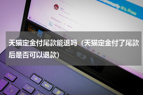 天猫定金付尾款能退吗（天猫定金付了尾款后是否可以退款）
