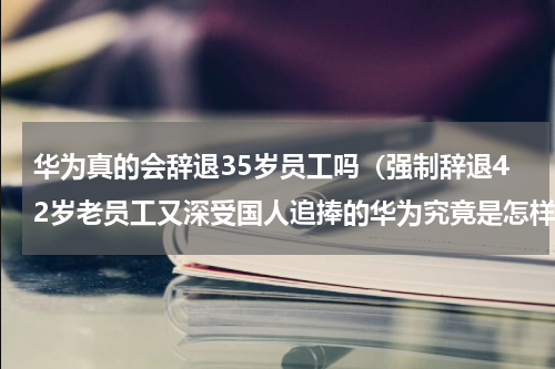 华为真的会辞退35岁员工吗（强制辞退42岁老员工又深受国人追捧的华为究竟是怎样的公司）