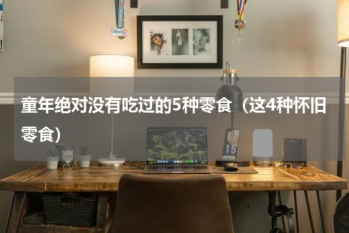 童年绝对没有吃过的5种零食（这4种怀旧零食）