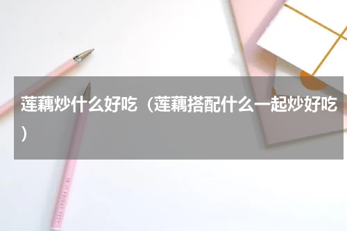 莲藕炒什么好吃（莲藕搭配什么一起炒好吃）